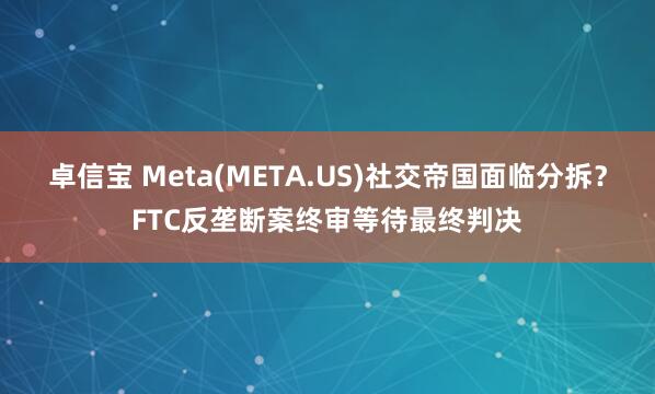 卓信宝 Meta(META.US)社交帝国面临分拆？FTC反垄断案终审等待最终判决