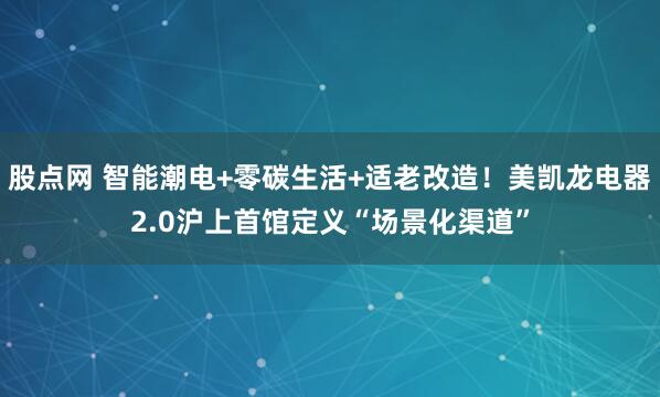 股点网 智能潮电+零碳生活+适老改造！美凯龙电器2.0沪上首馆定义“场景化渠道”