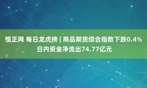 恒正网 每日龙虎榜 | 商品期货综合指数下跌0.4% 日内资金净流出74.77亿元