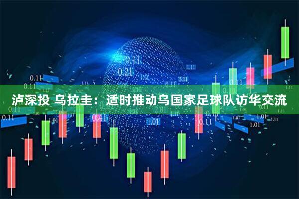 泸深投 乌拉圭：适时推动乌国家足球队访华交流