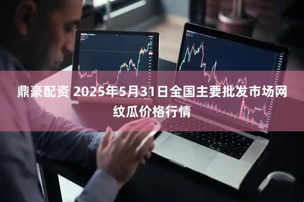 鼎豪配资 2025年5月31日全国主要批发市场网纹瓜价格行情