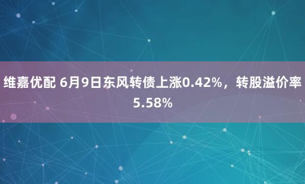 维嘉优配 6月9日东风转债上涨0.42%，转股溢价率5.58%