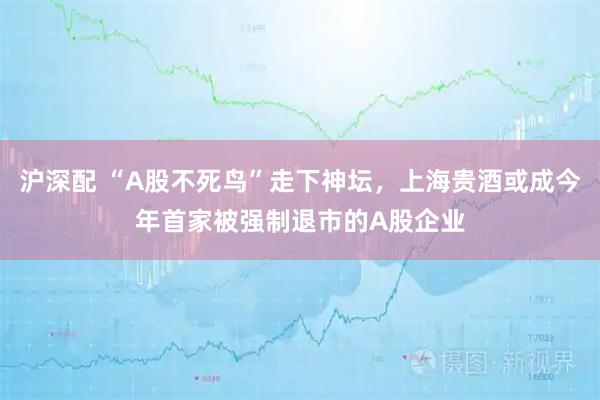 沪深配 “A股不死鸟”走下神坛，上海贵酒或成今年首家被强制退市的A股企业