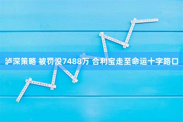 泸深策略 被罚没7488万 合利宝走至命运十字路口