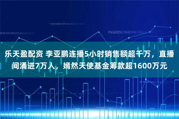 乐天盈配资 李亚鹏连播5小时销售额超千万，直播间涌进7万人，嫣然天使基金筹款超1600万元