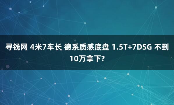 寻钱网 4米7车长 德系质感底盘 1.5T+7DSG 不到10万拿下?