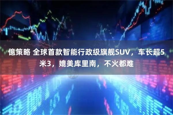 億策略 全球首款智能行政级旗舰SUV，车长超5米3，媲美库里南，不火都难