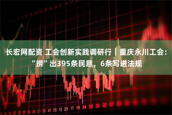 长宏网配资 工会创新实践调研行｜重庆永川工会：“捞”出395条民意，6条写进法规
