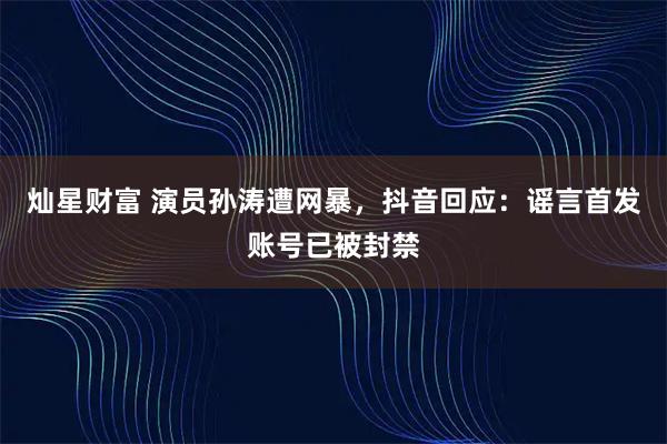 灿星财富 演员孙涛遭网暴，抖音回应：谣言首发账号已被封禁