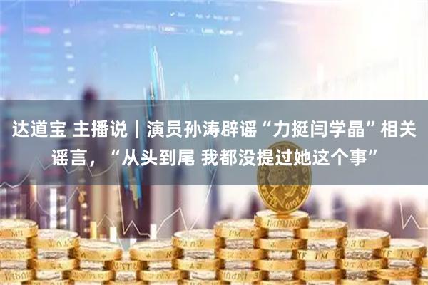 达道宝 主播说｜演员孙涛辟谣“力挺闫学晶”相关谣言，“从头到尾 我都没提过她这个事”