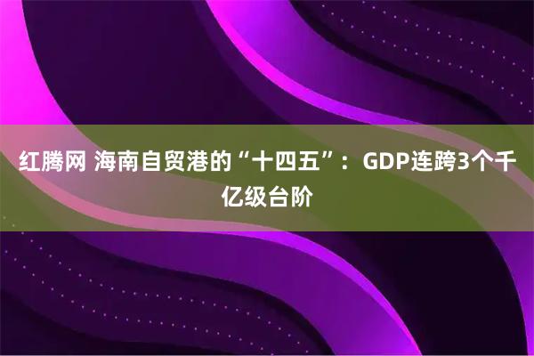 红腾网 海南自贸港的“十四五”：GDP连跨3个千亿级台阶