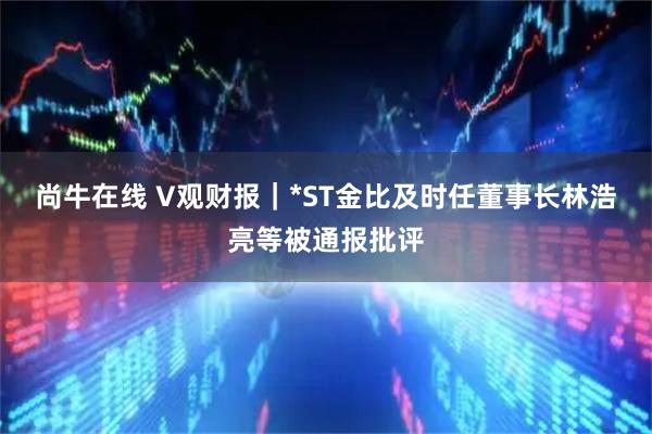 尚牛在线 V观财报｜*ST金比及时任董事长林浩亮等被通报批评