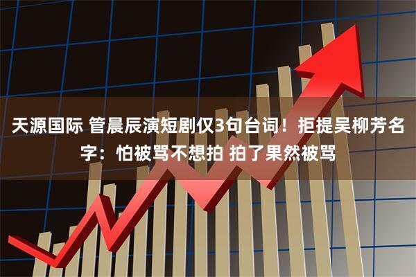 天源国际 管晨辰演短剧仅3句台词！拒提吴柳芳名字：怕被骂不想拍 拍了果然被骂