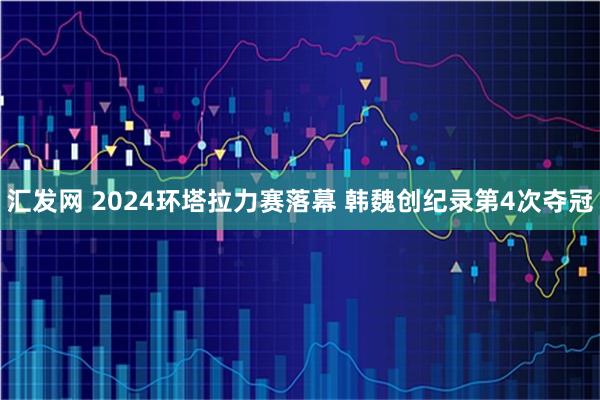 汇发网 2024环塔拉力赛落幕 韩魏创纪录第4次夺冠