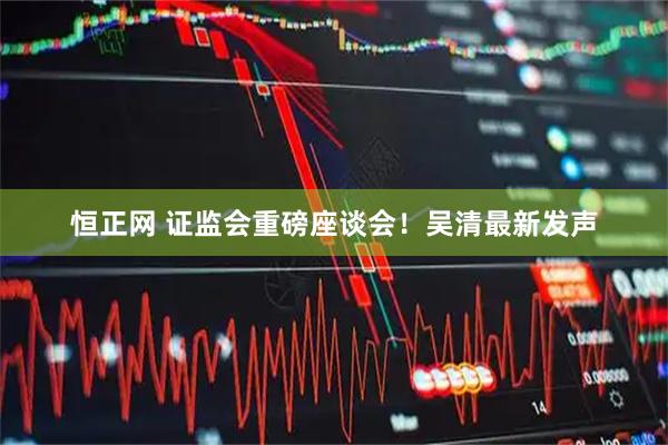 恒正网 证监会重磅座谈会！吴清最新发声