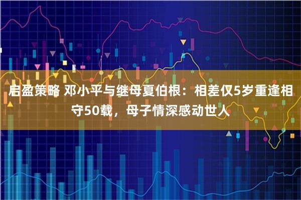 启盈策略 邓小平与继母夏伯根：相差仅5岁重逢相守50载，母子情深感动世人