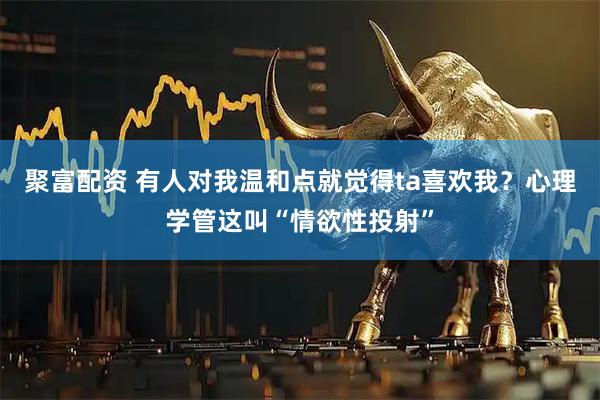聚富配资 有人对我温和点就觉得ta喜欢我？心理学管这叫“情欲性投射”