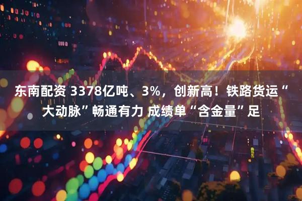 东南配资 3378亿吨、3%，创新高！铁路货运“大动脉”畅通有力 成绩单“含金量”足